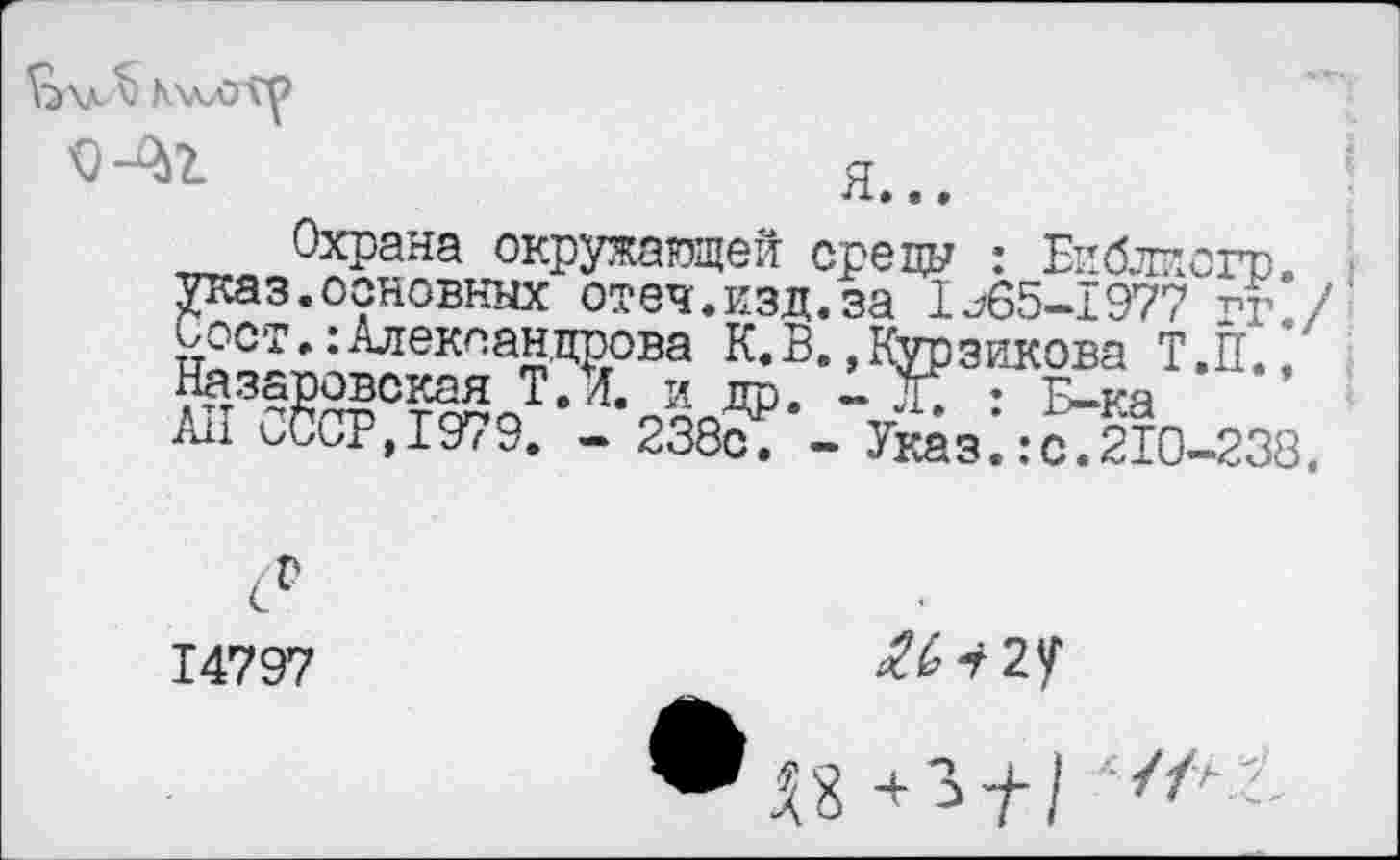 ﻿
l	Я...
Охрана окружающей среды : Библпогр. • указ.основных отеч.кзд.за Ij65-I977 гг./ Сост.:Александрова К.В.»Курзикова Т.П./ Назаровокая Т, Л. и др. - X : Б-ка All СС'ОР,1^79. - 238с. - Указ.:с.210-238.
14797

№